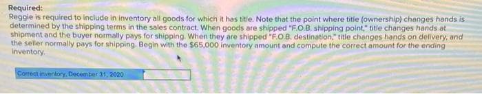 Required:
Reggie is required to include in inventory all goods for which it has title. Note that the point where title (ownership) changes hands is
determined by the shipping terms in the sales contract. When goods are shipped "F.O.B. shipping point," title changes hands at
shipment and the buyer normally pays for shipping. When they are shipped "F.O.B. destination," title changes hands on delivery, and
the seller normally pays for shipping. Begin with the $65,000 inventory amount and compute the correct amount for the ending
inventory.
Correct inventory, December 31, 2020