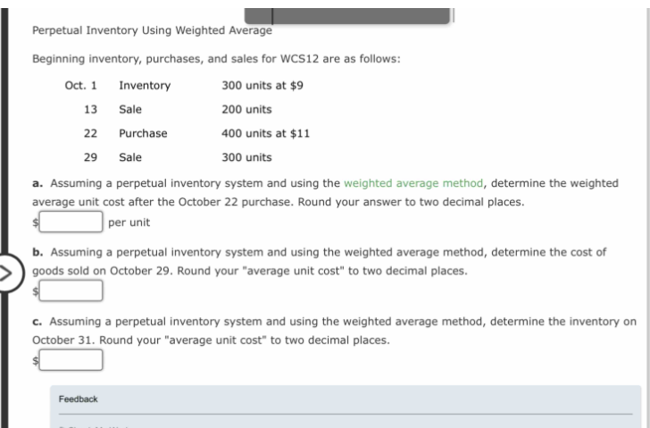 Perpetual Inventory Using Weighted Average
Beginning inventory, purchases, and sales for WCS12 are as follows:
300 units at $9
200 units
400 units at $11
300 units
Oct. 1
13
22
Inventory
Sale
Purchase
Sale
a. Assuming a perpetual inventory system and using the weighted average method, determine the weighted
average unit cost after the October 22 purchase. Round your answer to two decimal places.
per unit
29
b. Assuming a perpetual inventory system and using the weighted average method, determine the cost of
goods sold on October 29. Round your "average unit cost" to two decimal places.
c. Assuming a perpetual inventory system and using the weighted average method, determine the inventory on
October 31. Round your "average unit cost" to two decimal places.
Feedback