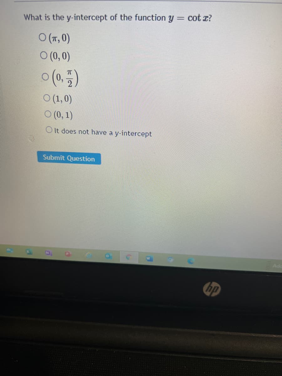 %3D
What is the y-intercept of the function y = cot z?
O (7,0)
O (0, 0)
o (0.5)
O (1,0)
O (0, 1)
O It does not have a y-intercept
Submit Question
hp
