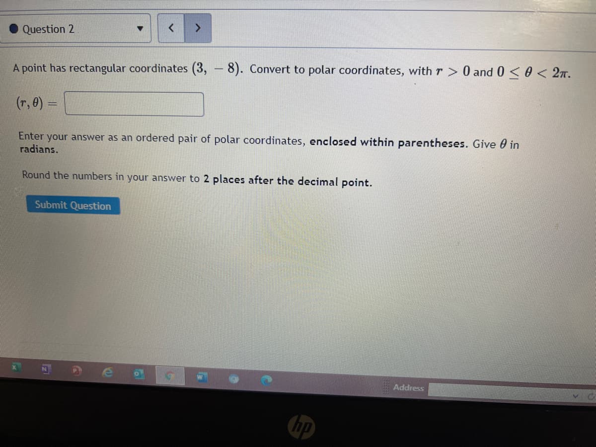 Question 2
A point has rectangular coordinates (3, - 8). Convert to polar coordinates, with r 0 and 0<0 < 27.
(r, 0) =
Enter your answer as an ordered pair of polar coordinates, enclosed within parentheses. Give 0 in
radians.
Round the numbers in your answer to 2 places after the decimal point.
Submit Question
Address
