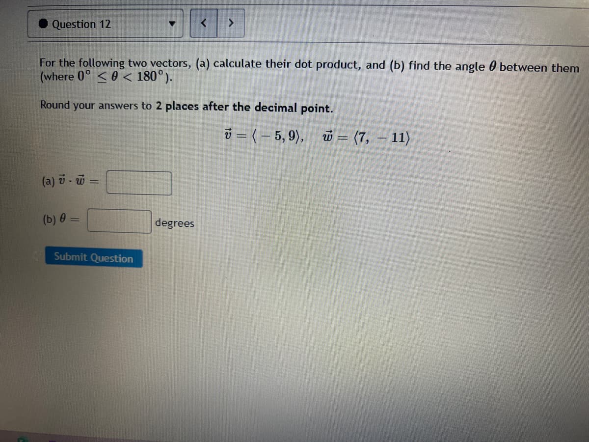 Question 12
For the following two vectors, (a) calculate their dot product, and (b) find the angle 0 between them
(where 0° <0 < 180°).
Round your answers to 2 places after the decimal point.
i = (– 5, 9), w = (7, – 11)
(a) i- u
(b) 0 =
degrees
Submit Question
