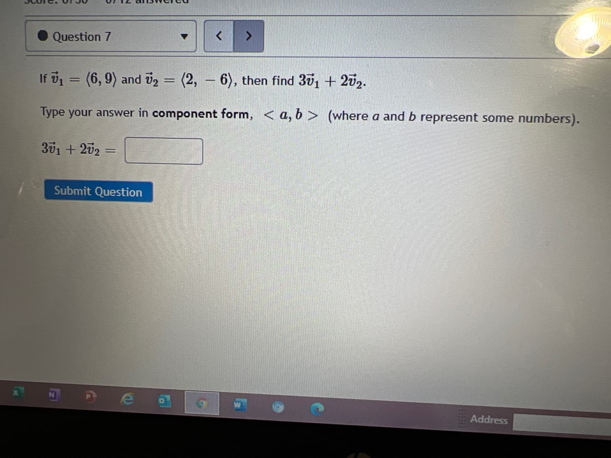 Question 7
If v1 = (6, 9) and v2 = (2, – 6), then find 30, + 2v2.
%3D
Type your answer in component form, < a, 6 > (where a and b represent some numbers).
301 + 202 =
Submit Question
Address
lal
