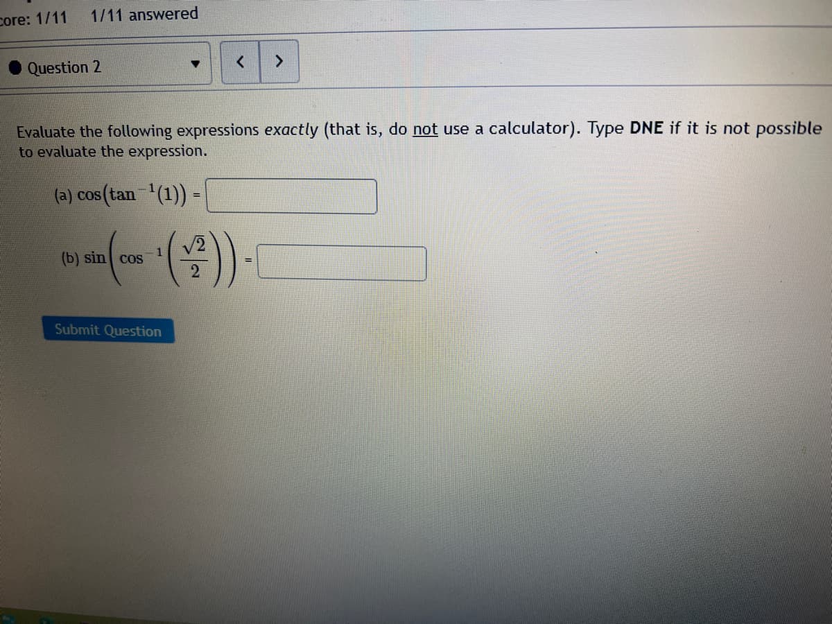 1/11 answered
core: 1/11
Question 2
Evaluate the following expressions exactly (that is, do not use a calculator). Type DNE if it is not possible
to evaluate the expression.
(a) cos (tan (1)) =
V2
1
(b) sin cos
Submit Question
