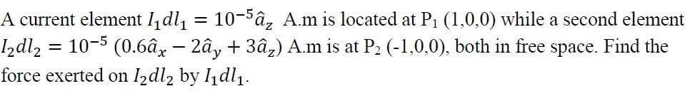 A current element ldl, = 10-5â, A.m is located at P1 (1,0,0) while a second element
Izdl, :
10-5 (0.6âx - 2ây + 3â,) A.m is at P2 (-1,0,0), both in free space. Find the
force exerted on I2dl2 by 1dl1.
