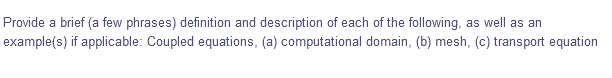 Provide a brief (a few phrases) definition and description of each of the following, as well as an
example(s) if applicable: Coupled equations, (a) computational domain, (b) mesh, (c) transport equation
