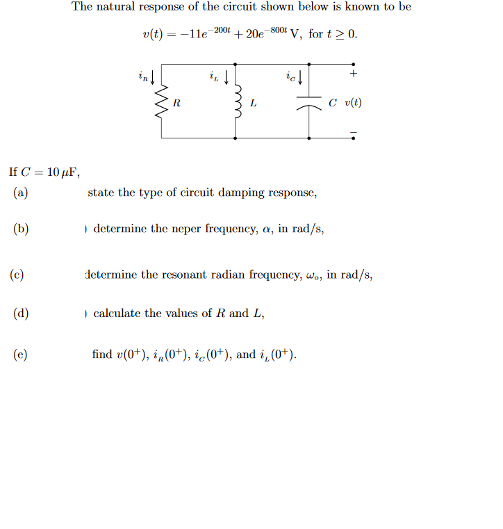 The natural response of the circuit shown below is known to be
200t
-800t
v(t) = -1le
+ 20e
V, for t > 0.
inl
icl
L
C v(t)
If C = 10 µF,
%3D
(a)
state the type of circuit damping response,
(b)
I determine the neper frequency, a, in rad/s,
(c)
determine the resonant radian frequency, wo, in rad/s,
(d)
| calculate the values of R and L,
(e)
find v(0+), i„(0+), ic(0+), and i,(0+).
