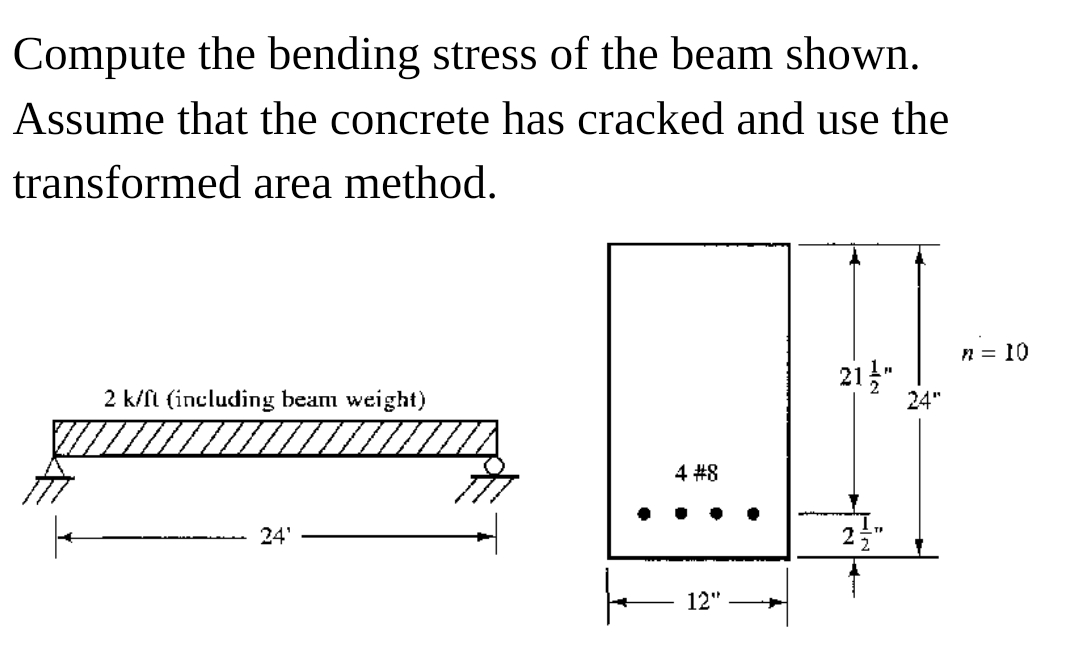 Compute the bending stress of the beam shown.
Assume that the concrete has cracked and use the
transformed area method.
n = 10
21"
2 k/fi (including beam weight)
24"
4 #8
24'
12"
