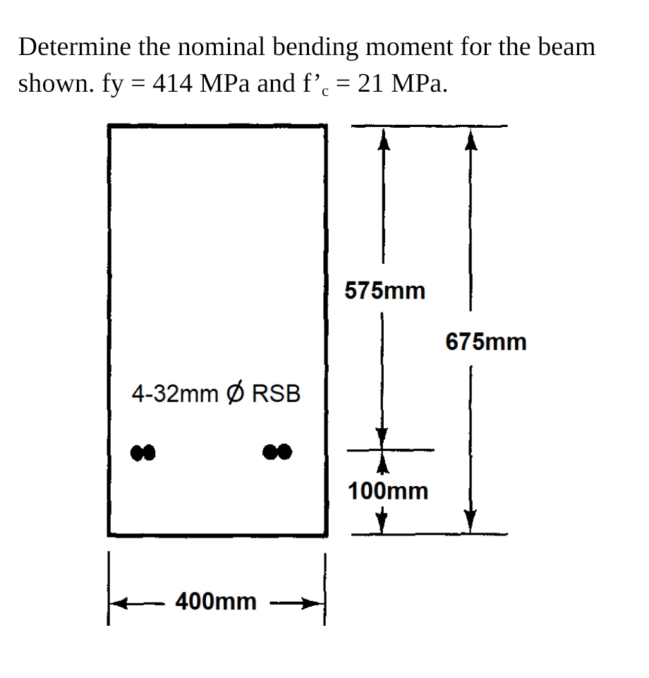 Determine the nominal bending moment for the beam
shown. fy = 414 MPa and f’ = 21 MPa.
575mm
675mm
4-32mm Ø RSB
100mm
400mm
