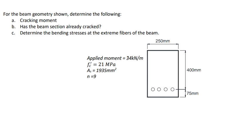 For the beam geometry shown, determine the following:
a. Cracking moment
b. Has the beam section already cracked?
c. Determine the bending stresses at the extreme fibers of the beam.
250mm
Applied moment = 34KN/m
fe = 21 MPa
As = 1935mm?
n =9
400mm
%3D
[75mm
