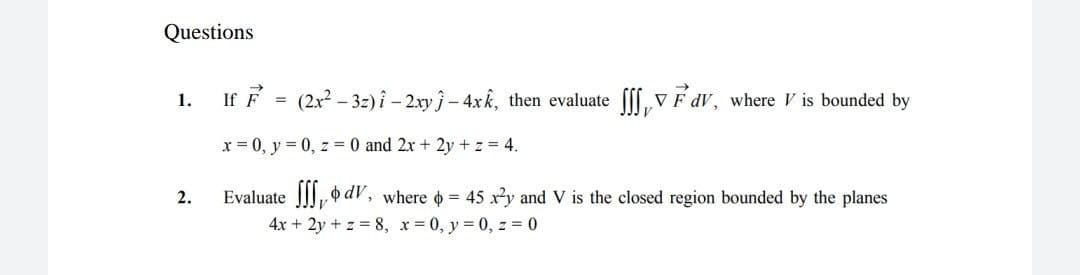 Questions
If F = (2x - 32)i - 2xy j-4xk, then evaluate ff, V Fdv, where V is bounded by
1.
x = 0, y = 0, z = 0 and 2x + 2y +z 4.
2.
Evaluate |||, dV, where o = 45 xy and V is the closed region bounded by the planes
4x + 2y + z = 8, x = 0, y = 0, z = 0
