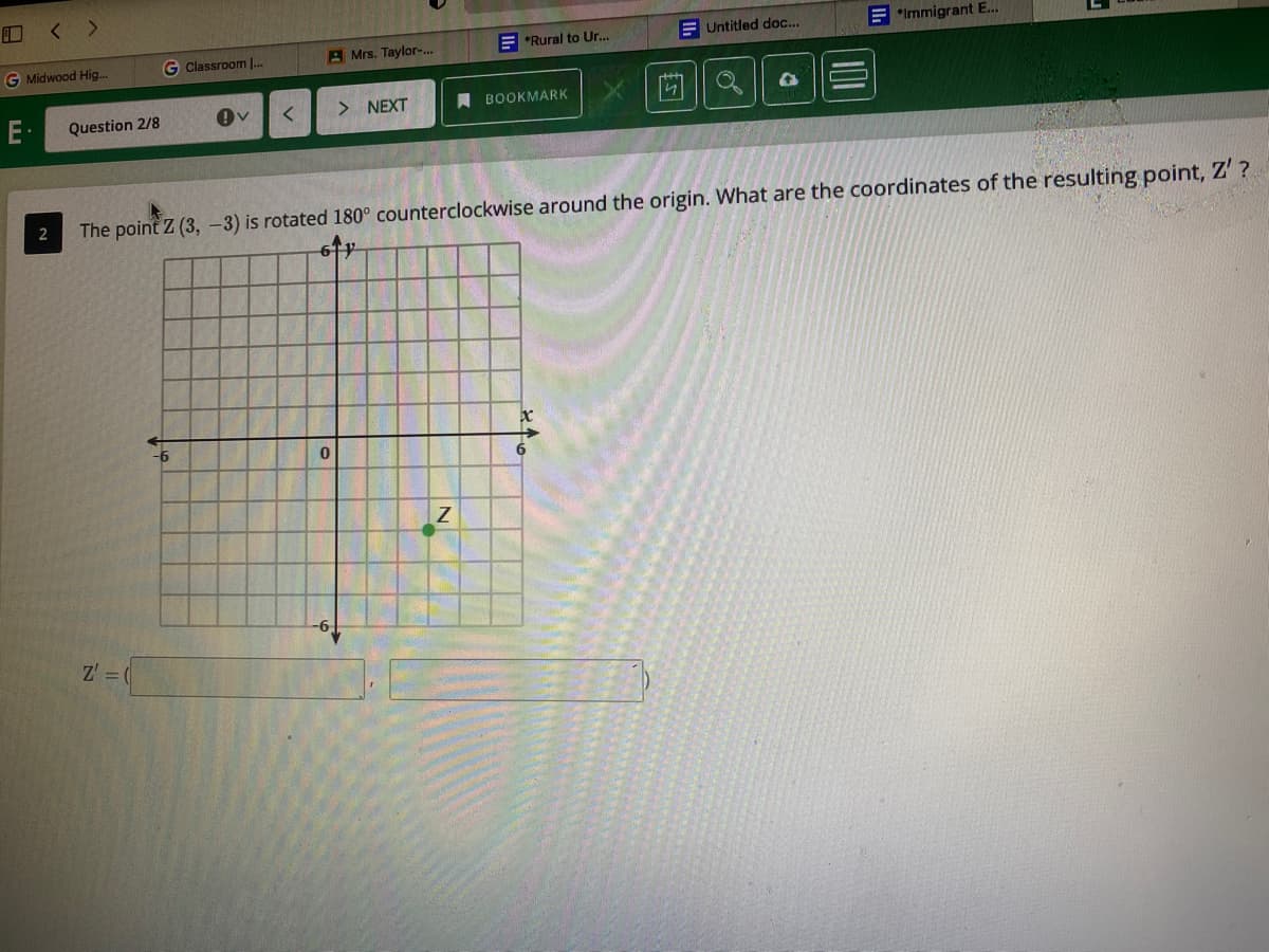 < >
E *Rural to Ur..
E Untitled doc...
E *Immigrant E.
G Midwood Hig..
Classroom I.
A Mrs. Taylor-..
E-
Question 2/8
> NEXT
A BOOKMARK
The point Z (3, -3) is rotated 180° counterclockwise around the origin. What are the coordinates of the resulting point, Z'?
9-
Z' =
101
