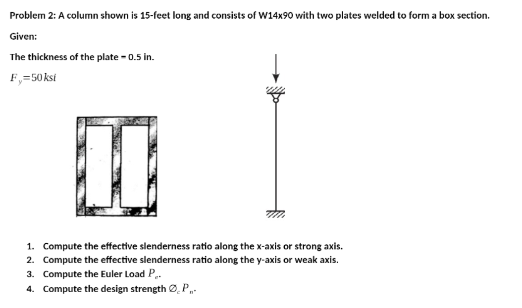 Problem 2: A column shown is 15-feet long and consists of W14x90 with two plates welded to form a box section.
Given:
The thickness of the plate = 0.5 in.
F,=50ksi
1. Compute the effective slenderness ratio along the x-axis or strong axis.
2. Compute the effective slenderness ratio along the y-axis or weak axis.
3. Compute the Euler Load P,
4. Compute the design strength Ø̟P„.
