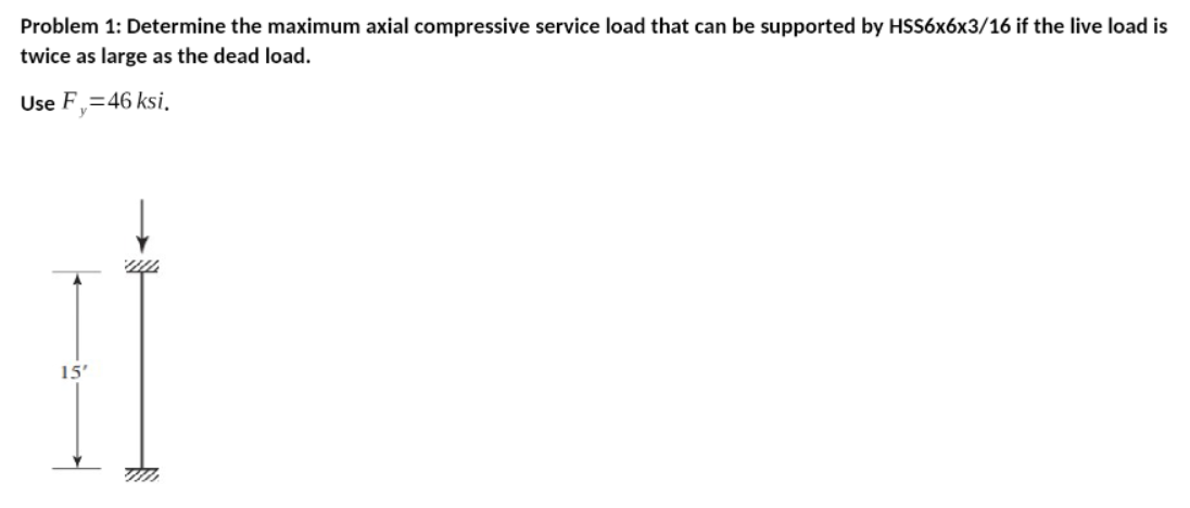 Problem 1: Determine the maximum axial compressive service load that can be supported by HSS6x6x3/16 if the live load is
twice as large as the dead load.
Use F,=46 ksi.
15'
