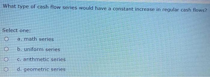 What type of cash flow series would have a constant increase in regular cash flows?
Select one:
a. math series
b. uniform series
C. arithmetic series
d. geometric series
