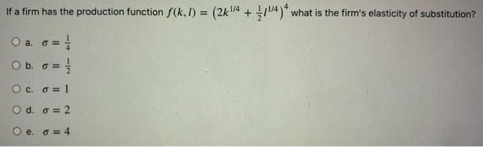 If a firm has the production function f(k, I) = (2k1/4 + 14)" what is the firm's elasticity of substitution?
O a. G =
O b. o =
O c. o = 1
O d. a = 2
O e. o = 4
114 -/2
