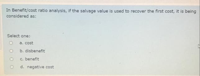 In Benefit/cost ratio analysis, if the salvage value is used to recover the first cost, it is being
considered as:
Select one:
а. cost
b. disbenefit
c. benefit
d. negative cost
