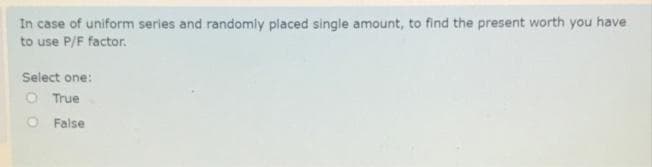In case of uniform series and randomly placed single amount, to find the present worth you have
to use P/F factor.
Select one:
O True
O False
