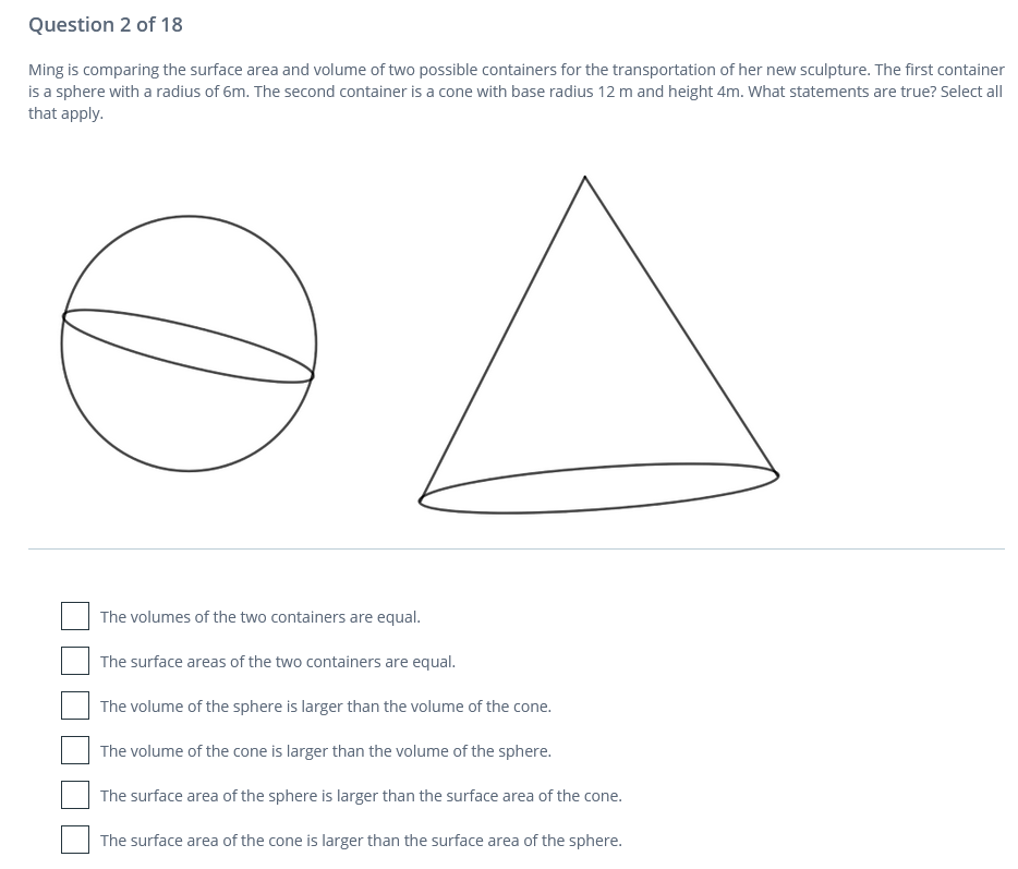 Question 2 of 18
Ming is comparing the surface area and volume of two possible containers for the transportation of her new sculpture. The first container
is a sphere with a radius of 6m. The second container is a cone with base radius 12 m and height 4m. What statements are true? Select all
that apply.
The volumes of the two containers are equal.
The surface areas of the two containers are equal.
The volume of the sphere is larger than the volume of the cone.
The volume of the cone is larger than the volume of the sphere.
The surface area of the sphere is larger than the surface area of the cone.
The surface area of the cone is larger than the surface area of the sphere.
