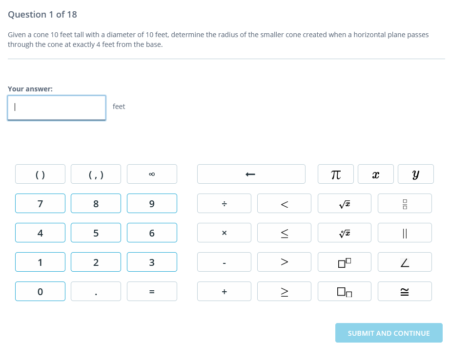 Question 1 of 18
Given a cone 10 feet tall with a diameter of 10 feet, determine the radius of the smaller cone created when a horizontal plane passes
through the cone at exactly 4 feet from the base.
Your answer:
|
feet
()
( )
TT
7
8
9
4
5
||
1
2
>
SUBMIT AND CONTINUE
미미
V
VI
AI
+
II
