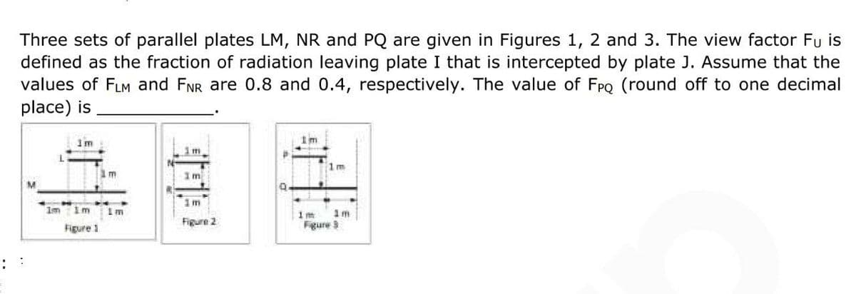 Three sets of parallel plates LM, NR and PQ are given in Figures 1, 2 and 3. The view factor Fu is
defined as the fraction of radiation leaving plate I that is intercepted by plate J. Assume that the
values of FLM and FNR are 0.8 and 0.4, respectively. The value of FPQ (round off to one decimal
place) is
I'm
I'm
1m
M
1m
Figure 2
Im
Figure 1
m
Im
Q
1m
im 1m
Figure 3