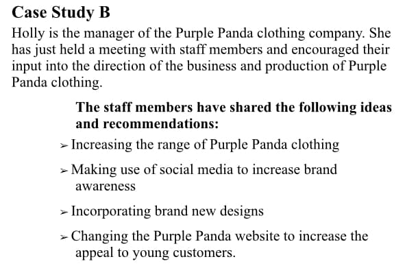 Case Study B
Holly is the manager of the Purple Panda clothing company. She
has just held a meeting with staff members and encouraged their
input into the direction of the business and production of Purple
Panda clothing.
The staff members have shared the following ideas
and recommendations:
> Increasing the range of Purple Panda clothing
> Making use of social media to increase brand
awareness
> Incorporating brand new designs
> Changing the Purple Panda website to increase the
appeal to young customers.
