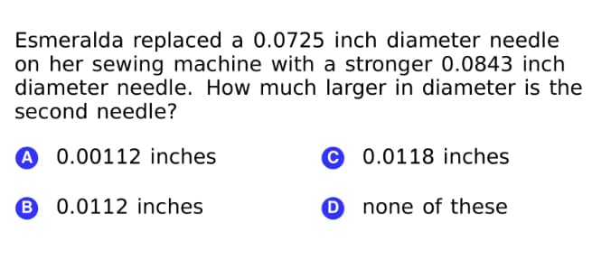 Esmeralda replaced a 0.0725 inch diameter needle
on her sewing machine with a stronger 0.0843 inch
diameter needle. How much larger in diameter is the
second needle?
A
0.00112 inches
0.0118 inches
B
0.0112 inches
O none of these
