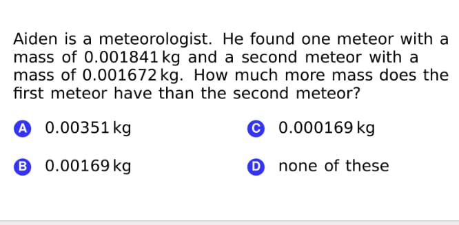 Aiden is a meteorologist. He found one meteor with a
mass of 0.001841 kg and a second meteor with a
mass of 0.001672 kg. How much more mass does the
first meteor have than the second meteor?
A 0.00351 kg
© 0.000169 kg
6 0.00169 kg
O none of these
