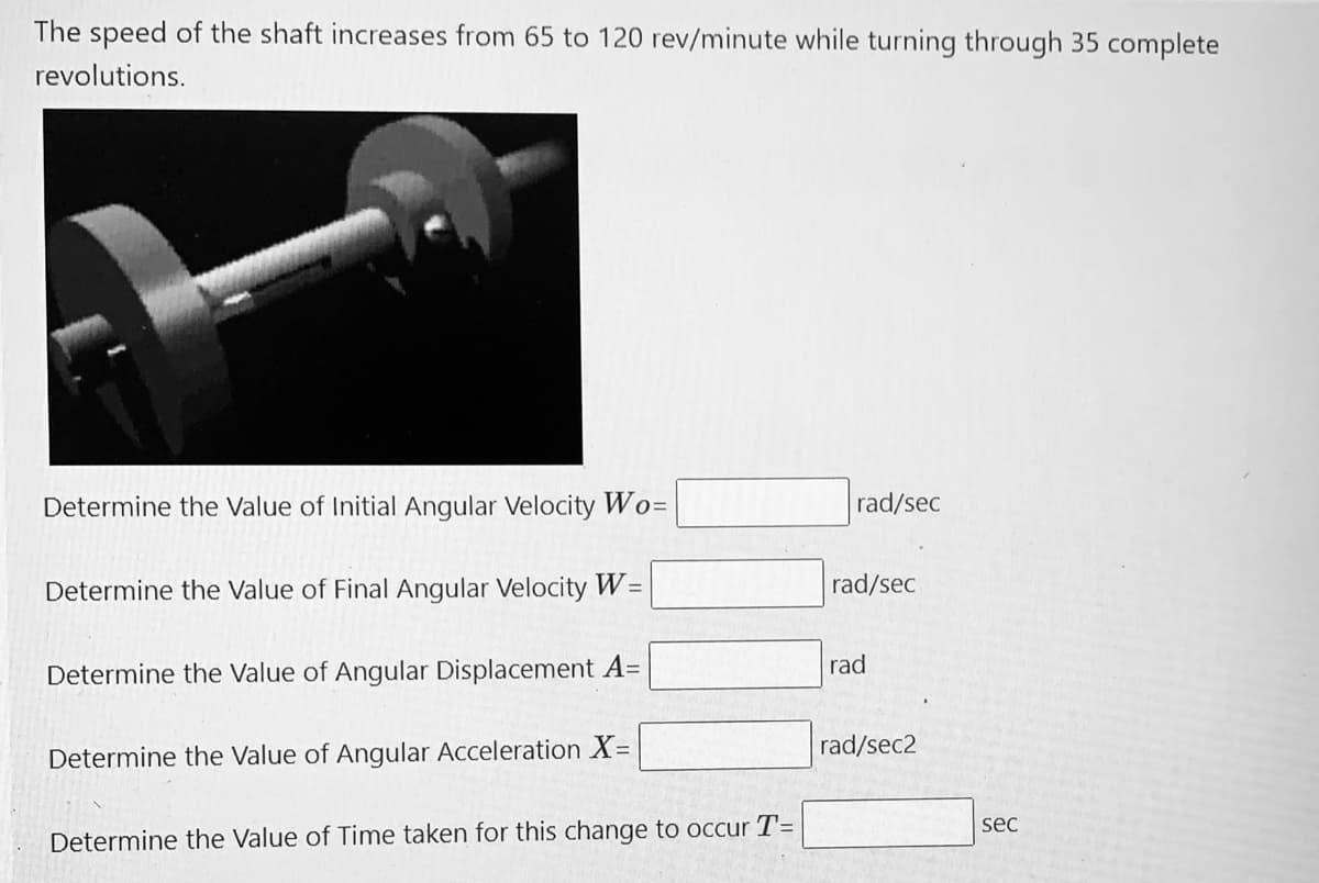 The speed of the shaft increases from 65 to 120 rev/minute while turning through 35 complete
revolutions.
Determine the Value of Initial Angular Velocity Wo=
rad/sec
Determine the Value of Final Angular Velocity W=
rad/sec
rad
Determine the Value of Angular Displacement A=
rad/sec2
Determine the Value of Angular Acceleration X=
sec
Determine the Value of Time taken for this change to occur T=
