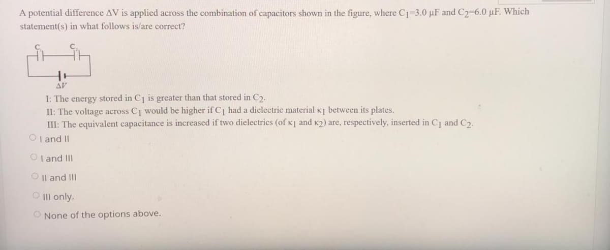 A potential difference AV is applied across the combination of capacitors shown in the figure, where C1-3.0 µF and C2-6.0 µF. Which
statement(s) in what follows is/are correct?
AV
I: The energy stored in C1 is greater than that stored in C2.
II: The voltage across C1 would be higher if C had a dielectric material K] between its plates.
III: The equivalent capacitance is increased if two dielectrics (of K1 and K2) are, respectively, inserted in Cj and C.
OI and II
OI and III
O |l and III
O III only.
O None of the options above.
