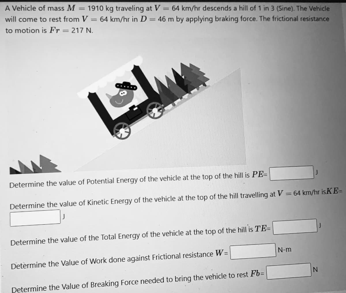 A Vehicle of mass M
= 1910 kg traveling at V
64 km/hr in D = 46 m by applying braking force. The frictional resistance
= 64 km/hr descends a hill of 1 in 3 (Sine). The Vehicle
will come to rest from V:
to motion is Fr = 217 N.
%3D
Determine the value of Potential Energy of the vehicle at the top of the hill is PE=
Determine the value of Kinetic Energy of the vehicle at the top of the hill travelling at V = 64 km/hr isKE=
Determine the value of the Total Energy of the vehicle at the top of the hill is TE=
N-m
Determine the Value of Work done against Frictional resistance W=
Determine the Value of Breaking Force needed to bring the vehicle to rest Fb=
