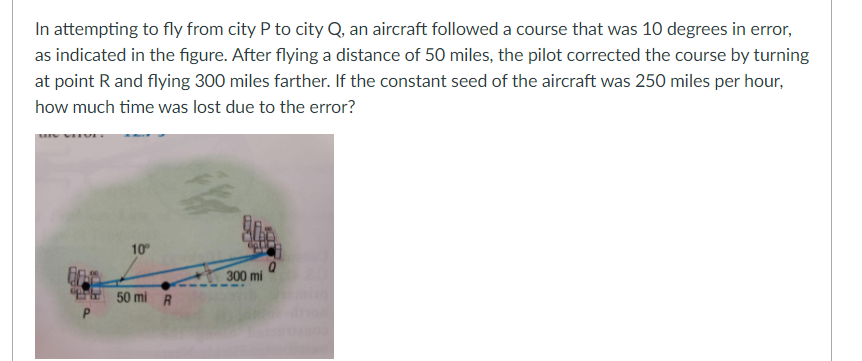 In attempting to fly from city P to city Q, an aircraft followed a course that was 10 degrees in error,
as indicated in the figure. After flying a distance of 50 miles, the pilot corrected the course by turning
at point R and flying 300 miles farther. If the constant seed of the aircraft was 250 miles per hour,
how much time was lost due to the error?
10°
300 mi
50 mi R
