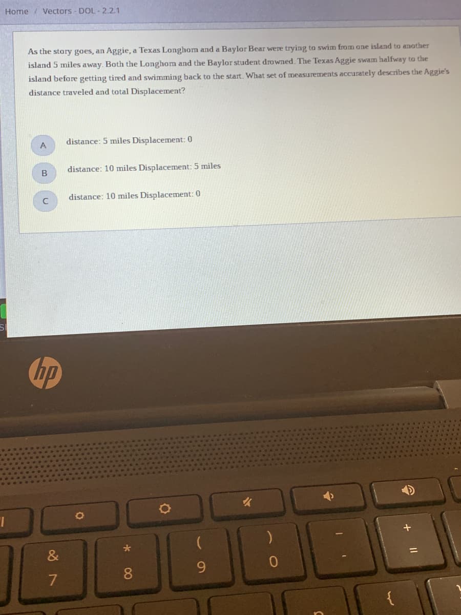Home/ Vectors - DOL- 2.2.1
As the story goes, an Aggie, a Texas Longhom and a Baylor Bear were trying to swiìm from one island to another
island 5 miles away. Both the Longhom and the Baylor student drowned. The Texas Aggie swam halfway to the
island before getting tired and swimming back to the start. What set of measurements accurately describes the Aggie's
distance traveled and total Displacement?
distance: 5 miles Displacement: 0
A
distance: 10 miles Displacement: 5 miles
distance: 10 miles Displacement: 0
hp
&
8.
{

