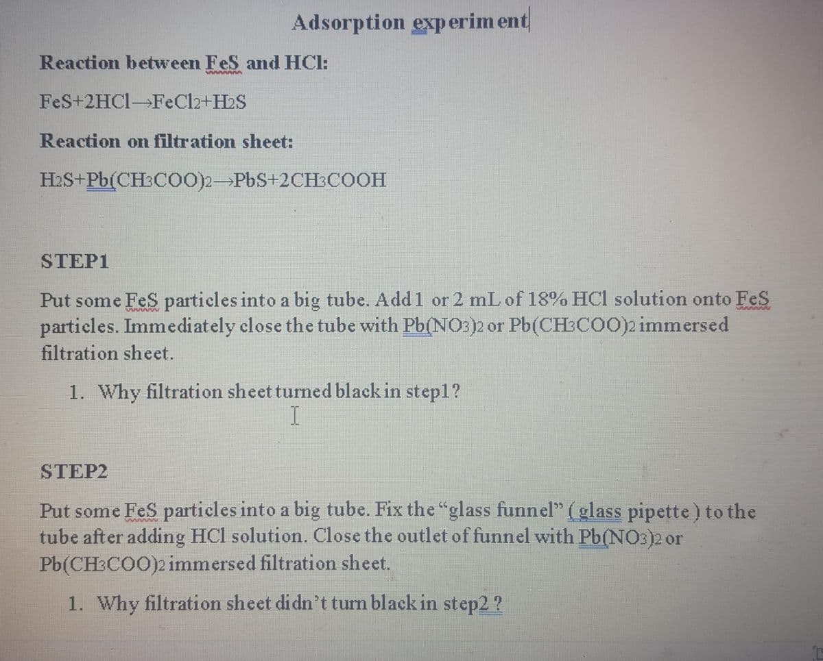 Adsorption exp erim ent
Reaction between FeS and HCl:
FeS+2HC1-FeCl2+H2S
Reaction on filtration sheet:
H2S+Pb(CH:Co0)2-PbS+2CH:COOH
STEP1
Put some FeS particles into a big tube. Add1 or 2 mL of 18% HCl solution onto FeS
particles. Immediately close the tube with Pb(NO3)2 or Pb(CH:COO)2 immersed
filtration sheet.
1. Why filtration sheet turned black in step1?
STEP2
Put some FeS particles into a big tube. Fix the "glass funnel" (glass pipette) to the
tube after adding HCl solution. Close the outlet of funnel with Pb(NO3)2 or
Pb(CH COO)2 immersed filtration sheet.
1. Why filtration sheet didn't turn black in step2 ?
