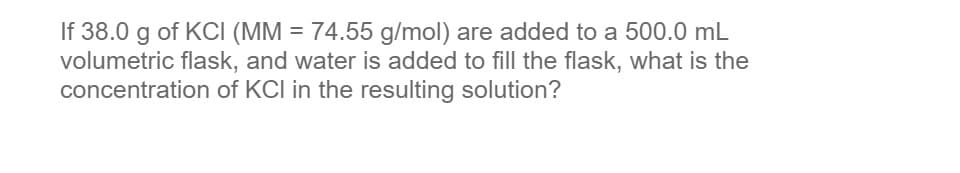 If 38.0 g of KCI (MM = 74.55 g/mol) are added to a 500.0 mL
volumetric flask, and water is added to fill the flask, what is the
concentration of KCI in the resulting solution?
