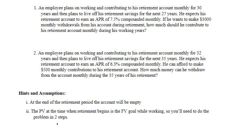 1. An employee plans on working and contributing to his retirement account monthly for 30
years and then plans to live off his retirement savings for the next 27 years. He expects his
retirement account to eam an APR of 7.5% compounded monthly. If he wants to make $3000
monthly withdrawals from his account during retirement, how much should he contribute to
his retirement account monthly during his working years?
2. An employee plans on working and contributing to his retirement account monthly for 32
years and then plans to live off his retirement savings for the next 35 years. He expects his
retirement account to eam an APR of 6.3% compounded monthly. He can afford to make
S500 monthly contributions to his retirement account. How much money can he withdraw
from the account monthly during the 35 years of his retirement?
Hints and Assumptions:
i. At the end of the retirement period the account will be empty
ii. The PV at the time when retirement begins is the FV goal while working, so you'll need to do the
problem in 2 steps.
