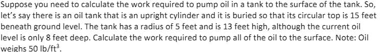 Suppose you need to calculate the work required to pump oil in a tank to the surface of the tank. So,
let's say there is an oil tank that is an upright cylinder and it is buried so that its circular top is 15 feet
beneath ground level. The tank has a radius of 5 feet and is 13 feet high, although the current oil
level is only 8 feet deep. Calculate the work required to pump all of the oil to the surface. Note: Oil
weighs 50 Ib/ft.
