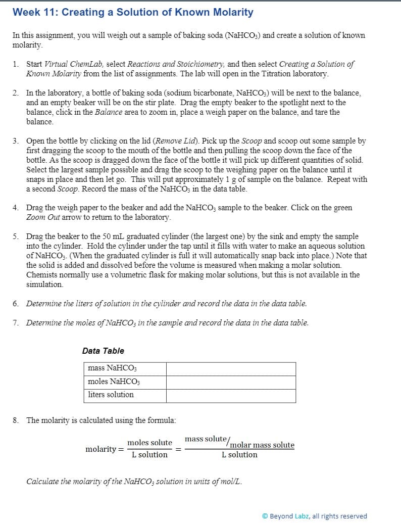 Week 11: Creating a Solution of Known Molarity
In this assignment, you will weigh out a sample of baking soda (NAHCO;) and create a solution of known
molarity.
Start Virtual ChemLab, select Reactions and Stoichiometry, and then select Creating a Solution of
Known Molarity from the list of assignments. The lab will open in the Titration laboratory.
1.
2. In the laboratory, a bottle of baking soda (sodium bicarbonate, NaHCO;) will be next to the balance,
and an empty beaker will be on the stir plate. Drag the empty beaker to the spotlight next to the
balance, click in the Balance area to zoom in, place a weigh paper on the balance, and tare the
balance.
3. Open the bottle by clicking on the lid (Remove Lid). Pick up the Scoop and scoop out some sample by
first dragging the scoop to the mouth of the bottle and then pulling the scoop down the face of the
bottle. As the scoop is dragged down the face of the bottle it will pick up different quantities of solid.
Select the largest sample possible and drag the scoop to the weighing paper on the balance until it
snaps in place and then let go. This will put approximately 1 g of sample on the balance. Repeat with
a second Scoop. Record the mass of the NaHCO; in the data table.
4. Drag the weigh paper to the beaker and add the NaHCO; sample to the beaker. Click on the green
Zoom Out arrow to return to the laboratory.
5. Drag the beaker to the 50 mL graduated cylinder (the largest one) by the sink and empty the sample
into the cylinder. Hold the cylinder under the tap until it fills with water to make an aqueous solution
of NaHCO;. (When the graduated cylinder is full it will automatically snap back into place.) Note that
the solid is added and dissolved before the volume is measured when making a molar solution.
Chemists normally use a volumetric flask for making molar solutions, but this is not available in the
simulation.
6. Determine the liters of solution in the cylinder and record the data in the data table.
7. Determine the moles of NaHCO, in the sample and record the data in the data table.
Data Table
mass NaHCO;
moles NaHCO;
liters solution
8. The molarity is calculated using the formula:
moles solute
mass solute/molar mass solute
molarity =
L solution
L solution
Calculate the molarity of the NAHCO; solution in units of mol/L.
© Beyond Labz, all rights reserved
