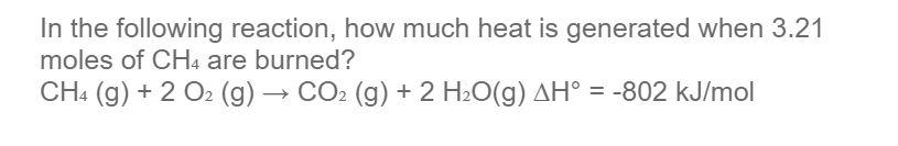 In the following reaction, how much heat is generated when 3.21
moles of CH4 are burned?
CH4 (g) + 2 O2 (g) → CO2 (g) + 2 H2O(g) AH° = -802 kJ/mol
