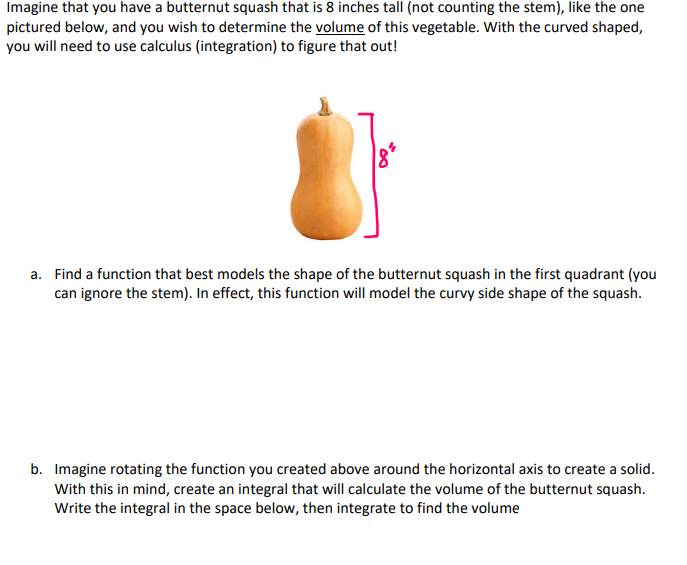 Imagine that you have a butternut squash that is 8 inches tall (not counting the stem), like the one
pictured below, and you wish to determine the volume of this vegetable. With the curved shaped,
you will need to use calculus (integration) to figure that out!
a. Find a function that best models the shape of the butternut squash in the first quadrant (you
can ignore the stem). In effect, this function will model the curvy side shape of the squash.
b. Imagine rotating the function you created above around the horizontal axis to create a solid.
With this in mind, create an integral that will calculate the volume of the butternut squash.
Write the integral in the space below, then integrate to find the volume
