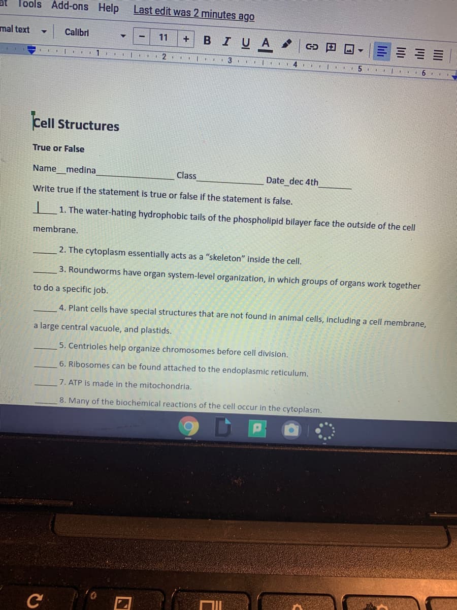 Tools Add-ons Help
Last edit was 2 minutes ago
mal text
Calibri
11
BIUA
2
3
4.
6.
Cell Structures
True or False
Name_medina
Class
Date dec 4th
Write true if the statement is true or false if the statement is false.
1. The water-hating hydrophobic tails of the phospholipid bilayer face the outside of the cell
membrane.
2. The cytoplasm essentially acts as a "skeleton" inside the cell.
3. Roundworms have organ system-level organization, in which groups of organs work together
to do a specific job.
4. Plant cells have special structures that are not found in animal cells, including a cell membrane,
a large central vacuole, and plastids.
5. Centrioles help organize chromosomes before cell division.
6. Ribosomes can be found attached to the endoplasmic reticulum.
7. ATP is made in the mitochondria.
8. Many of the biochemical reactions of the cell occur in the cytoplasm.
C
lili
