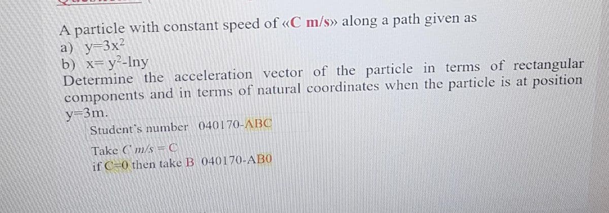 A particle with constant speed of «C m/s» along a path given as
a) y=3x²
b) x= y²-Iny
Determine the acceleration vector of the particle in terms of rectangular
components and in terms of natural coordinates when the particle is at position
y-3m.
Student's number 040170-ABC
Take Cm/s =C
if C-0 then take B 040170-AB0
