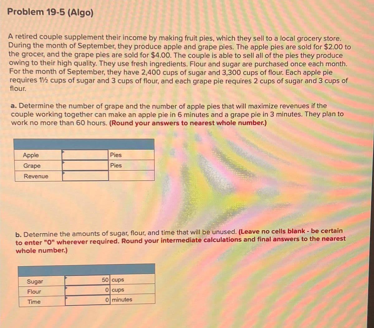 Problem 19-5 (Algo)
A retired couple supplement their income by making fruit pies, which they sell to a local grocery store.
During the month of September, they produce apple and grape pies. The apple pies are sold for $2.00 to
the grocer, and the grape pies are sold for $4.00. The couple is able to sell all of the pies they produce
owing to their high quality. They use fresh ingredients. Flour and sugar are purchased once each month.
For the month of September, they have 2,400 cups of sugar and 3,300 cups of flour. Each apple pie
requires 1½ cups of sugar and 3 cups of flour, and each grape pie requires 2 cups of sugar and 3 cups of
flour.
a. Determine the number of grape and the number of apple pies that will maximize revenues if the
couple working together can make an apple pie in 6 minutes and a grape pie in 3 minutes. They plan to
work no more than 60 hours. (Round your answers to nearest whole number.)
Apple
Grape
Revenue
Pies
Pies
b. Determine the amounts of sugar, flour, and time that will be unused. (Leave no cells blank - be certain
to enter "0" wherever required. Round your intermediate calculations and final answers to the nearest
whole number.)
Sugar
Flour
Time
50 cups
0 cups
0 minutes