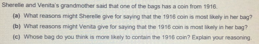 Sherelle and Venita's grandmother said that one of the bags has a coin from 1916.
(a) What reasons might Sherelle give for saying that the 1916 coin is most likely in her bag?
(b) What reasons might Venita give for saying that the 1916 coin is most likely in her bag?
(c) Whose bag do you think is more likely to contain the 1916 coin? Explain your reasoning.
