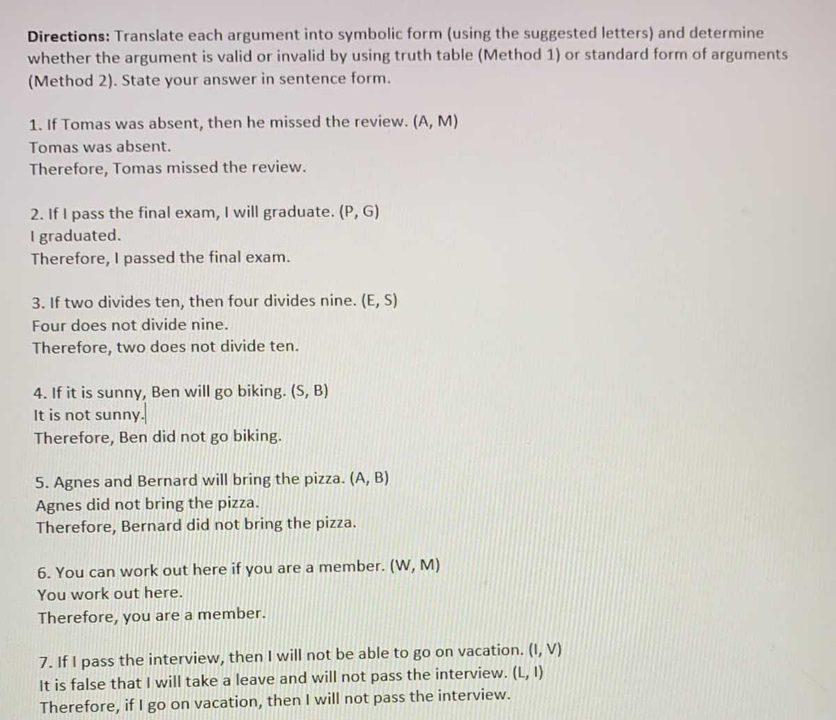 Directions: Translate each argument into symbolic form (using the suggested letters) and determine
whether the argument is valid or invalid by using truth table (Method 1) or standard form of arguments
(Method 2). State your answer in sentence form.
1. If Tomas was absent, then he missed the review. (A, M)
Tomas was absent.
Therefore, Tomas missed the review.
2. If I pass the final exam, I will graduate. (P, G)
I graduated.
Therefore, I passed the final exam.
3. If two divides ten, then four divides nine. (E, S)
Four does not divide nine.
Therefore, two does not divide ten.
4. If it is sunny, Ben will go biking. (S, B)
It is not sunny.
Therefore, Ben did not go biking.
5. Agnes and Bernard will bring the pizza. (A, B)
Agnes did not bring the pizza.
Therefore, Bernard did not bring the pizza.
6. You can work out here if you are a member. (W, M)
You work out here.
Therefore, you are a member.
7. If I pass the interview, then I will not be able to go on vacation. (I, V)
It is false that I will take a leave and will not pass the interview. (L, I)
Therefore, if I go on vacation, then I will not pass the interview.
