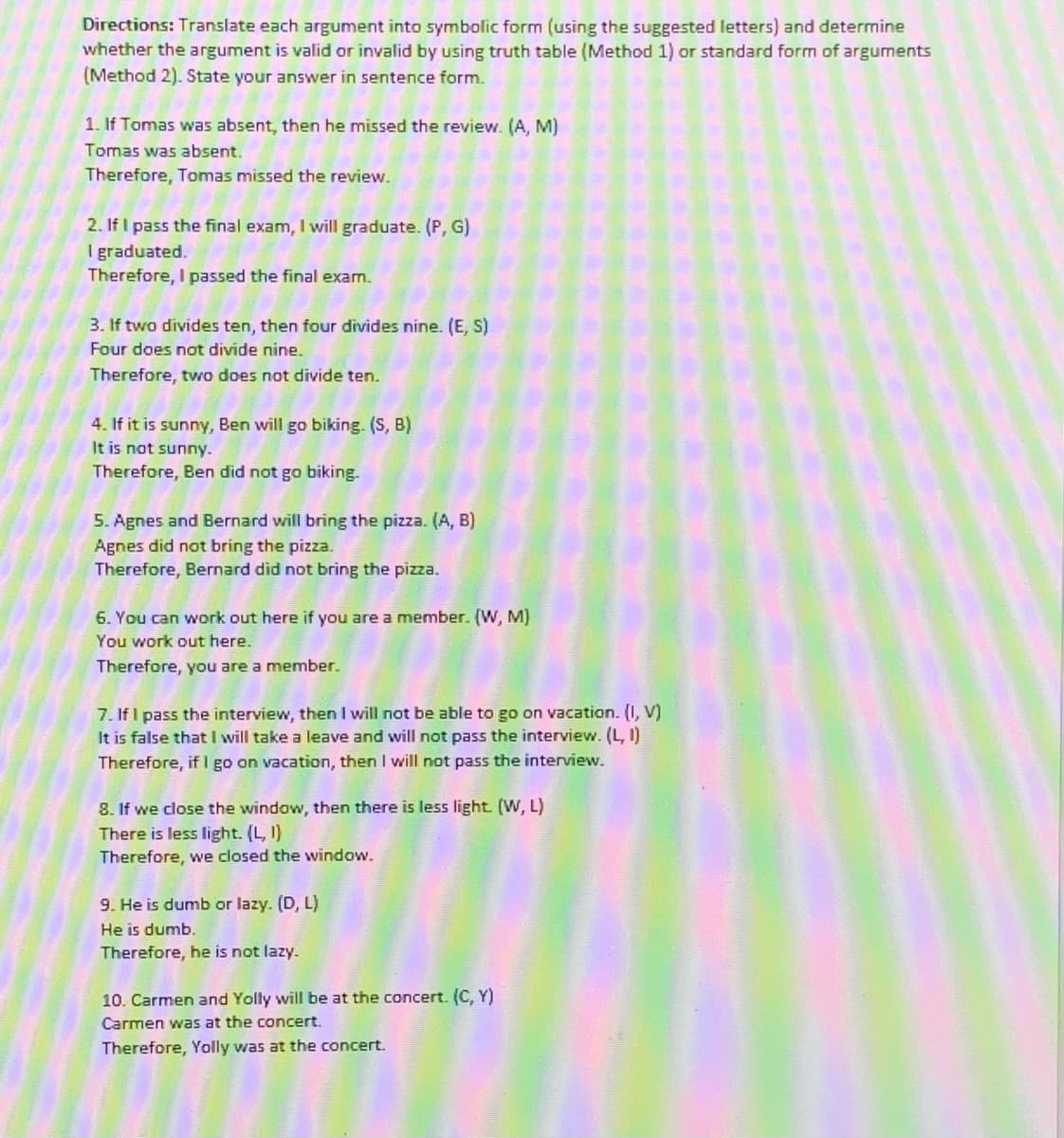 Directions: Translate each argument into symbolic form (using the suggested letters) and determine
whether the argument is valid or invalid by using truth table (Method 1) or standard form of arguments
(Method 2). State your answer in sentence form.
1. If Tomas was absent, then he missed the review. (A, M)
Tomas was absent.
Therefore, Tomas missed the review.
2. If I pass the final exam, I will graduate. (P, G)
I graduated.
Therefore, I passed the final exam.
3. If two divides ten, then four divides nine. (E, S)
Four does not divide nine.
Therefore, two does not divide ten.
4. If it is sunny, Ben will go biking. (S, B)
It is not sunny.
Therefore, Ben did not go biking.
5. Agnes and Bernard will bring the pizza. (A, B)
Agnes did not bring the pizza.
Therefore, Bernard did not bring the pizza.
6. You can work out here if you are a member. (W, M)
You work out here.
Therefore, you are a member.
7. If I pass the interview, then I will not be able to go on vacation. (I, V)
It is false thatI will take a leave and will not pass the interview. (L, I)
Therefore, if I go on vacation, then I will not pass the interview.
8. If we close the window, then there is less light. (W, L)
There is less light. (L, I)
Therefore, we closed the window.
9. He is dumb or lazy. (D, L)
He is dumb,
Therefore, he is not lazy.
10. Carmen and Yolly will be at the concert. (C, Y)
Carmen was at the concert.
Therefore, Yolly was at the concert.
