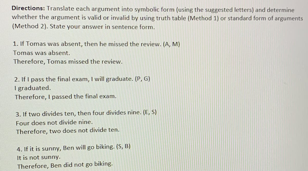 Directions: Translate each argument into symbolic form (using the suggested letters) and determine
whether the argument is valid or invalid by using truth table (Method 1) or standard form of arguments
(Method 2). State your answer in sentence form.
1. If Tomas was absent, then he missed the review. (A, M)
Tomas was absent.
Therefore, Tomas missed the review.
2. If I pass the final exam, I will graduate. (P, G)
Igraduated.
Therefore, I passed the final exam.
3. If two divides ten, then four divides nine. (E, S)
Four does not divide nine.
Therefore, two does not divide ten.
4. If it is sunny, Ben will go biking. (S, B)
It is not sunny.
Therefore, Ben did not go biking.
