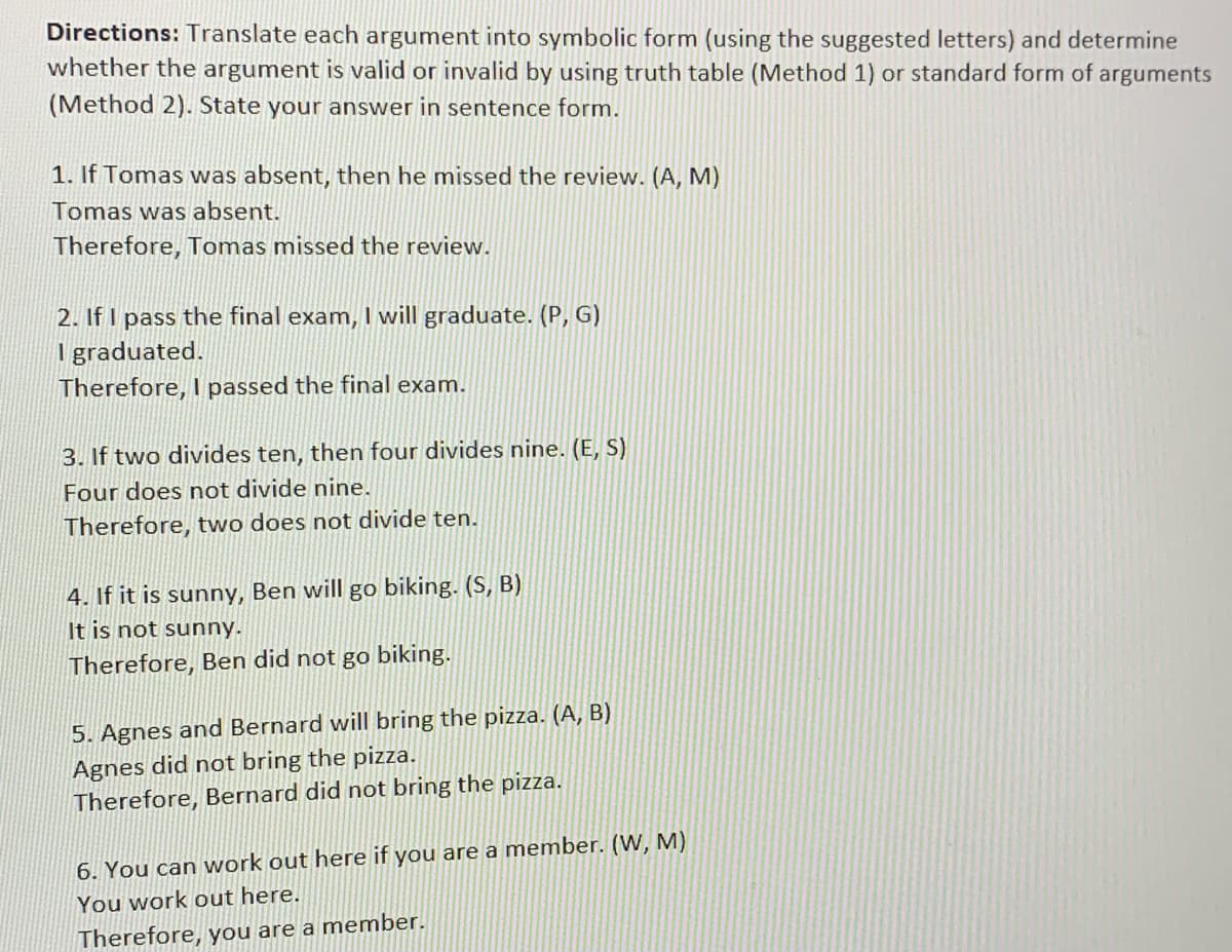 Directions: Translate each argument into symbolic form (using the suggested letters) and determine
whether the argument is valid or invalid by using truth table (Method 1) or standard form of arguments
(Method 2). State your answer in sentence form.
1. If Tomas was absent, then he missed the review. (A, M)
Tomas was absent.
Therefore, Tomas missed the review.
2. If I pass the final exam, I will graduate. (P, G)
Igraduated.
Therefore, I passed the final exam.
3. If two divides ten, then four divides nine. (E, S)
Four does not divide nine.
Therefore, two does not divide ten.
4. If it is sunny, Ben will go biking. (S, B)
It is not sunny.
Therefore, Ben did not go biking.
5. Agnes and Bernard will bring the pizza. (A, B)
Agnes did not bring the pizza.
Therefore, Bernard did not bring the pizza.
6. You can work out here if you are a member. (W, M)
You work out here.
Therefore, you are a member.
