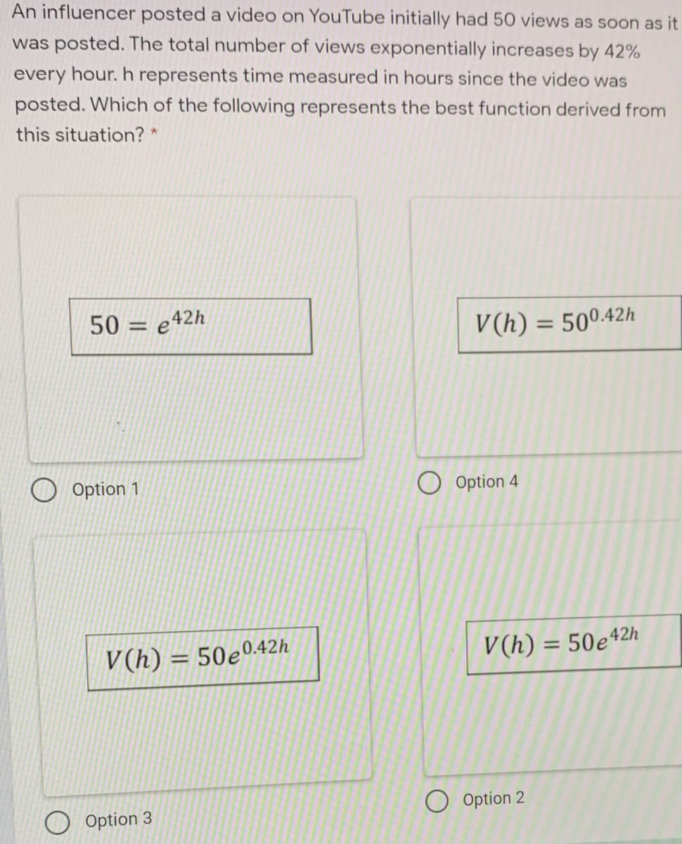 An influencer posted a video on YouTube initially had 50 views as soon as it
was posted. The total number of views exponentially increases by 42%
every hour. h represents time measured in hours since the video was
posted. Which of the following represents the best function derived from
this situation? *
50
e42h
%3D
V(h) = 50042h
%3D
Option 1
O Option 4
V(h) = 50e042h
V(h) = 50e42h
O Option 2
Option 3
