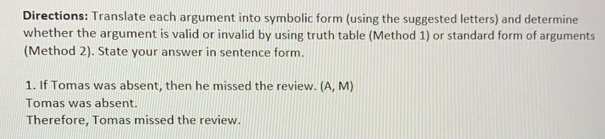 Directions: Translate each argument into symbolic form (using the suggested letters) and determine
whether the argument is valid or invalid by using truth table (Method 1) or standard form of arguments
(Method 2). State your answer in sentence form.
1. If Tomas was absent, then he missed the review. (A, M)
Tomas was absent.
Therefore, Tomas missed the review.
