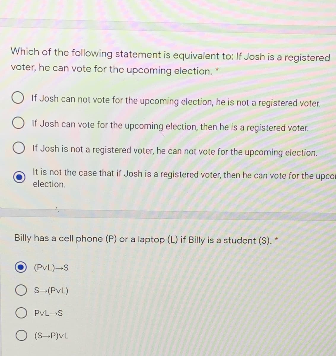 Which of the following statement is equivalent to: If Josh is a registered
voter, he can vote for the upcoming election.
If Josh can not vote for the upcoming election, he is not a registered voter.
O If Josh can vote for the upcoming election, then he is a registered voter.
O If Josh is not a registered voter, he can not vote for the upcoming election.
It is not the case that if Josh is a registered voter, then he can vote for the upcon
election.
Billy has a cell phone (P) or a laptop (L) if Billy is a student (S). *
(PvL)-S
S-(PvL)
PvL S
(S P)vL
